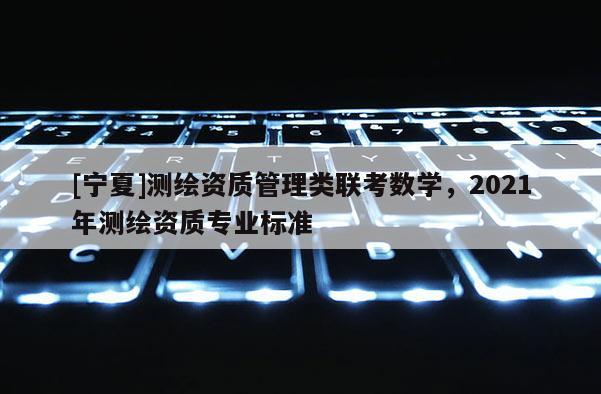 [宁夏]测绘资质管理类联考数学，2021年测绘资质专业标准
