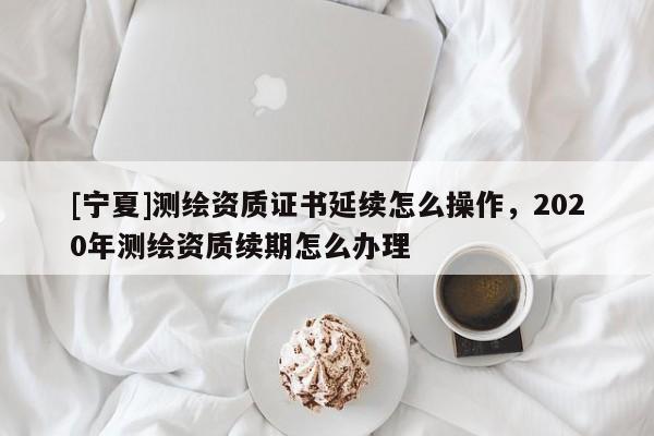 [宁夏]测绘资质证书延续怎么操作，2020年测绘资质续期怎么办理