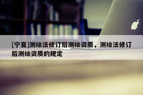 [宁夏]测绘法修订后测绘资质，测绘法修订后测绘资质的规定