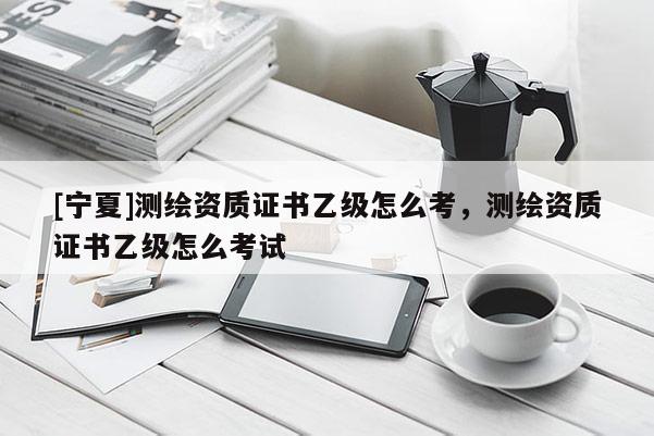[宁夏]测绘资质证书乙级怎么考，测绘资质证书乙级怎么考试