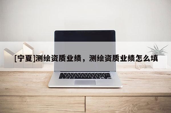 [宁夏]测绘资质业绩，测绘资质业绩怎么填