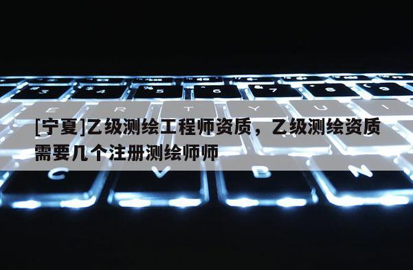 [宁夏]乙级测绘工程师资质，乙级测绘资质需要几个注册测绘师师
