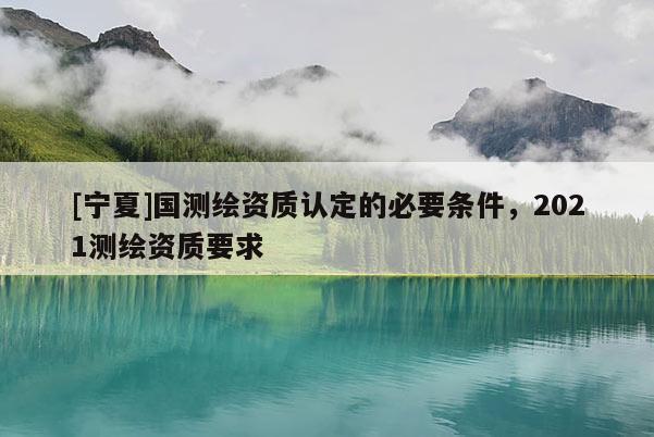 [宁夏]国测绘资质认定的必要条件，2021测绘资质要求
