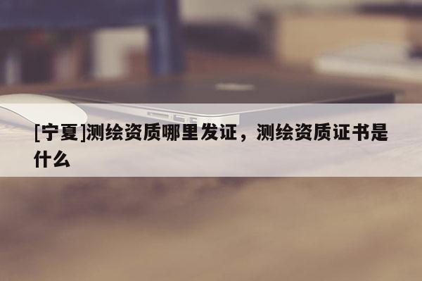 [宁夏]测绘资质哪里发证，测绘资质证书是什么