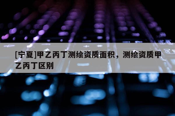[宁夏]甲乙丙丁测绘资质面积，测绘资质甲乙丙丁区别