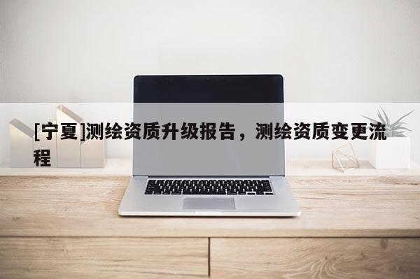 [宁夏]测绘资质升级报告，测绘资质变更流程