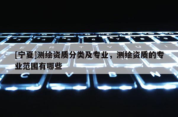 [宁夏]测绘资质分类及专业，测绘资质的专业范围有哪些