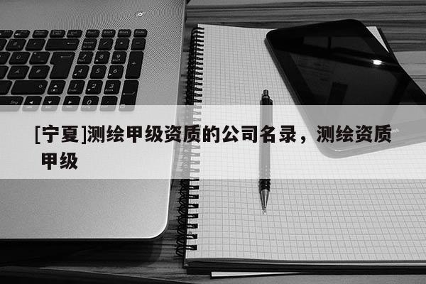 [宁夏]测绘甲级资质的公司名录，测绘资质 甲级