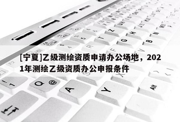 [宁夏]乙级测绘资质申请办公场地，2021年测绘乙级资质办公申报条件