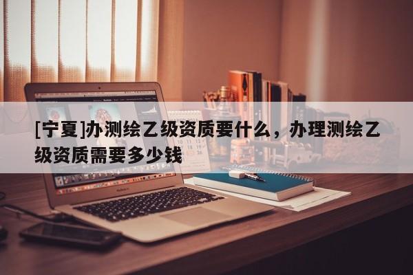[宁夏]办测绘乙级资质要什么，办理测绘乙级资质需要多少钱