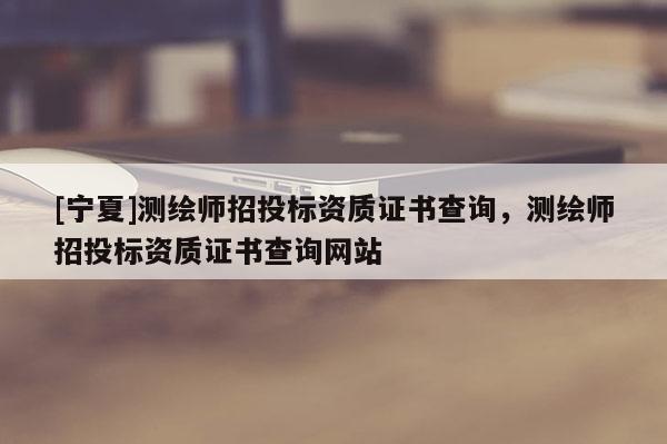 [宁夏]测绘师招投标资质证书查询，测绘师招投标资质证书查询网站