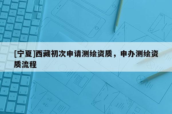 [宁夏]西藏初次申请测绘资质，申办测绘资质流程
