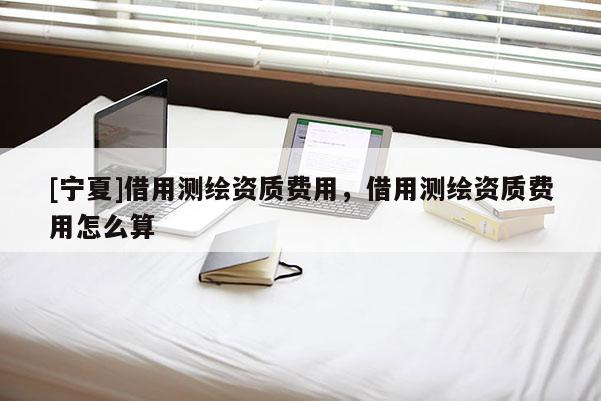 [宁夏]借用测绘资质费用，借用测绘资质费用怎么算