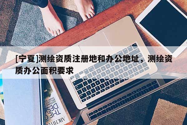 [宁夏]测绘资质注册地和办公地址，测绘资质办公面积要求