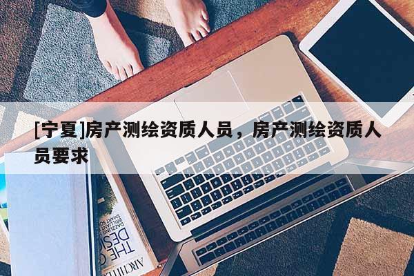 [宁夏]房产测绘资质人员，房产测绘资质人员要求