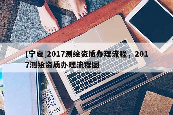 [宁夏]2017测绘资质办理流程，2017测绘资质办理流程图