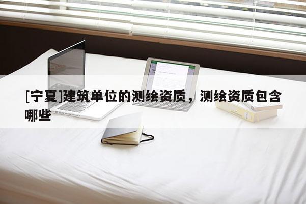 [宁夏]建筑单位的测绘资质，测绘资质包含哪些