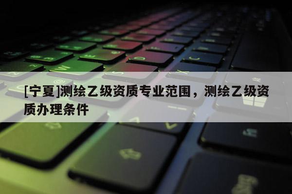 [宁夏]测绘乙级资质专业范围，测绘乙级资质办理条件