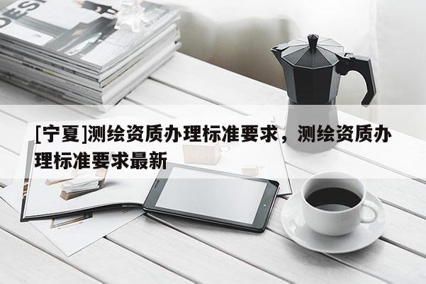 [宁夏]测绘资质办理标准要求，测绘资质办理标准要求最新