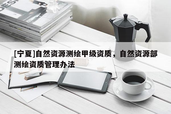 [宁夏]自然资源测绘甲级资质，自然资源部测绘资质管理办法