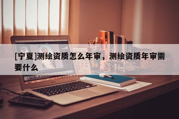 [宁夏]测绘资质怎么年审，测绘资质年审需要什么