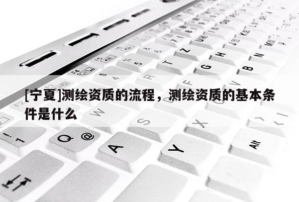 [宁夏]测绘资质的流程，测绘资质的基本条件是什么