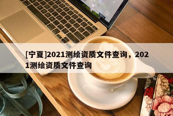 [宁夏]2021测绘资质文件查询，2021测绘资质文件查询