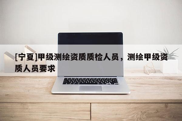 [宁夏]甲级测绘资质质检人员，测绘甲级资质人员要求