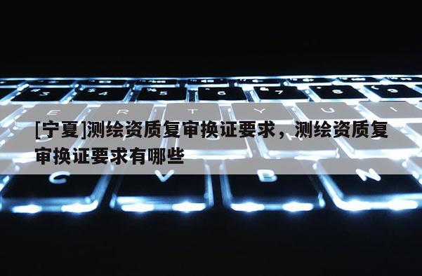 [宁夏]测绘资质复审换证要求，测绘资质复审换证要求有哪些