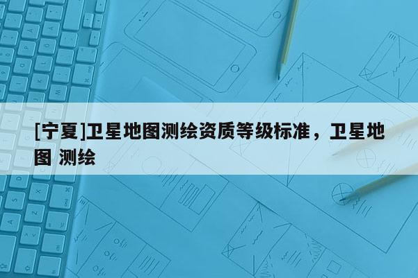 [宁夏]卫星地图测绘资质等级标准，卫星地图 测绘