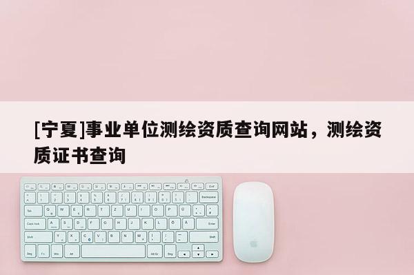 [宁夏]事业单位测绘资质查询网站，测绘资质证书查询