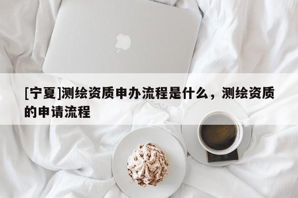 [宁夏]测绘资质申办流程是什么，测绘资质的申请流程