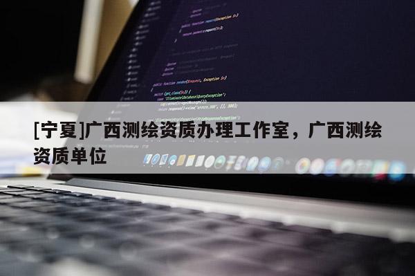 [宁夏]广西测绘资质办理工作室，广西测绘资质单位