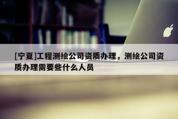 [宁夏]工程测绘公司资质办理，测绘公司资质办理需要些什么人员