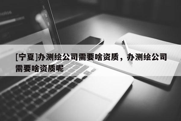 [宁夏]办测绘公司需要啥资质，办测绘公司需要啥资质呢