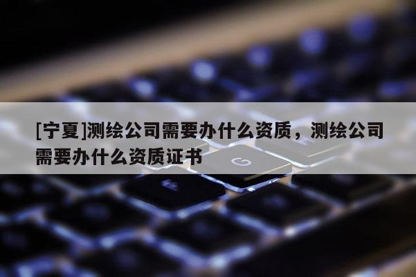 [宁夏]测绘公司需要办什么资质，测绘公司需要办什么资质证书