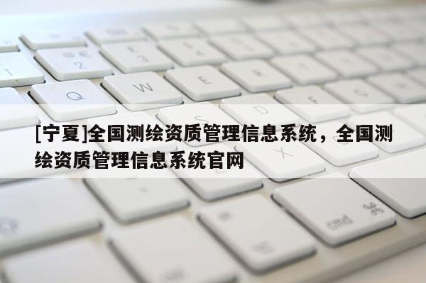 [宁夏]全国测绘资质管理信息系统，全国测绘资质管理信息系统官网