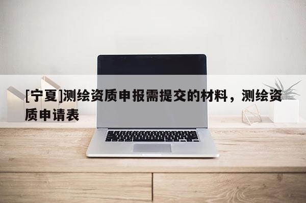 [宁夏]测绘资质申报需提交的材料，测绘资质申请表