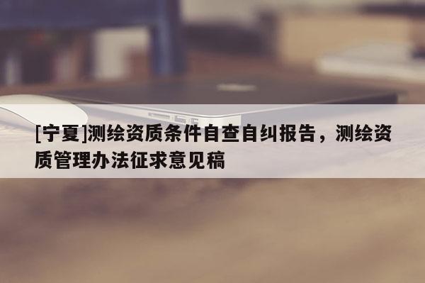 [宁夏]测绘资质条件自查自纠报告，测绘资质管理办法征求意见稿