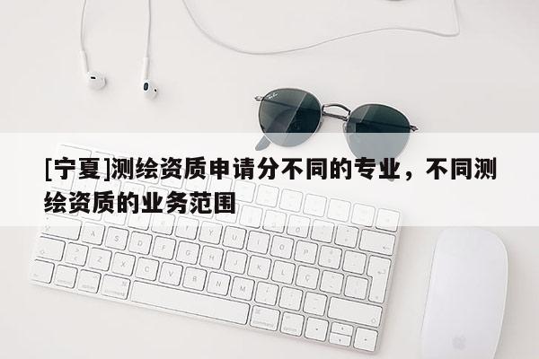 [宁夏]测绘资质申请分不同的专业，不同测绘资质的业务范围