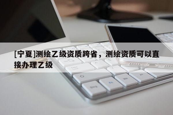 [宁夏]测绘乙级资质跨省，测绘资质可以直接办理乙级
