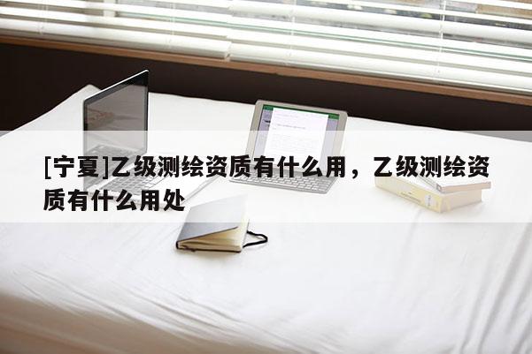 [宁夏]乙级测绘资质有什么用，乙级测绘资质有什么用处