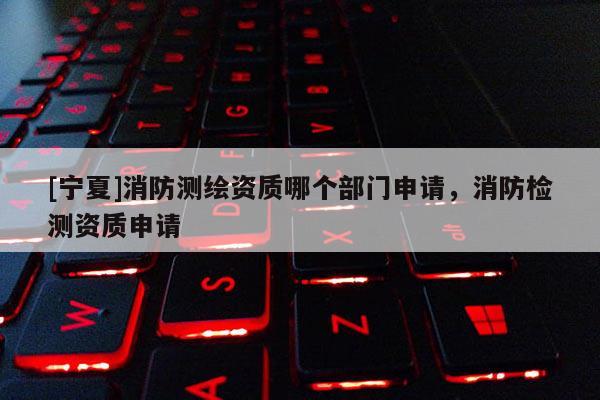 [宁夏]消防测绘资质哪个部门申请，消防检测资质申请
