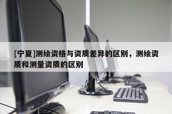 [宁夏]测绘资格与资质差异的区别，测绘资质和测量资质的区别