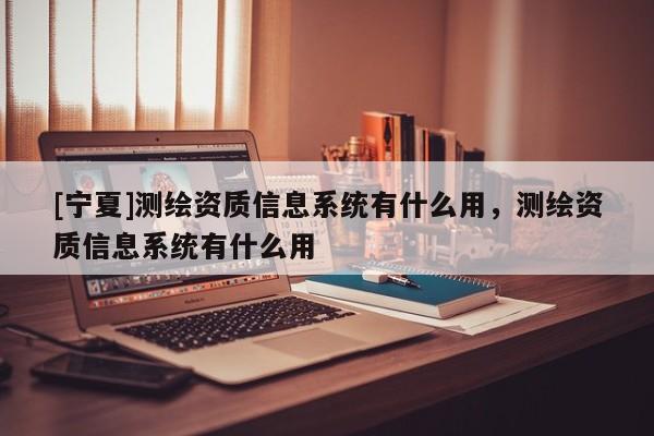 [宁夏]测绘资质信息系统有什么用，测绘资质信息系统有什么用