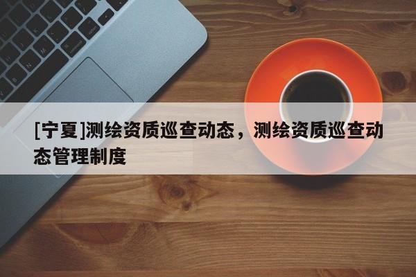 [宁夏]测绘资质巡查动态，测绘资质巡查动态管理制度