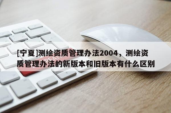 [宁夏]测绘资质管理办法2004，测绘资质管理办法的新版本和旧版本有什么区别