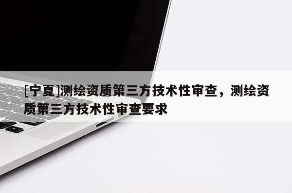 [宁夏]测绘资质第三方技术性审查，测绘资质第三方技术性审查要求