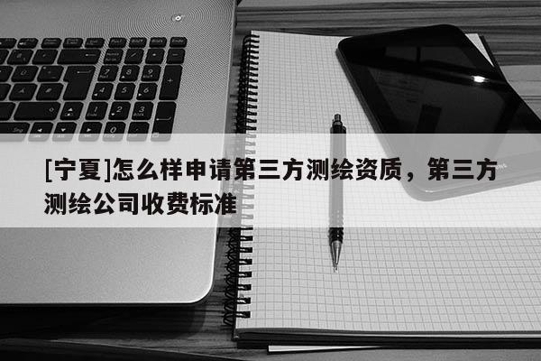 [宁夏]怎么样申请第三方测绘资质，第三方测绘公司收费标准