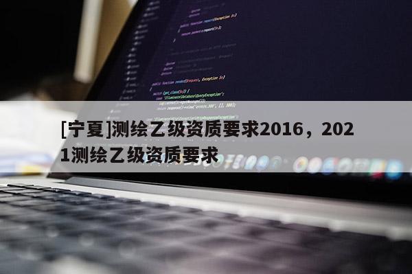 [宁夏]测绘乙级资质要求2016，2021测绘乙级资质要求